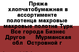 Пряжа хлопчатобумажная в ассортименте, полотенца махровые, махровые полотна Турк - Все города Бизнес » Другое   . Мурманская обл.,Островной г.